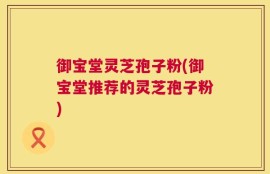 御宝堂灵芝孢子粉(御宝堂推荐的灵芝孢子粉)