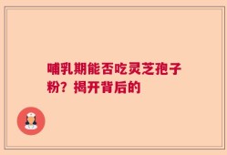 哺乳期能否吃灵芝孢子粉？揭开背后的