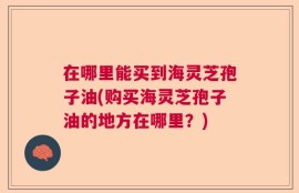 在哪里能买到海灵芝孢子油(购买海灵芝孢子油的地方在哪里？)