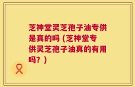 芝神堂灵芝孢子油专供是真的吗 (芝神堂专供灵芝孢子油真的有用吗？)