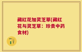 藏红花加灵芝草(藏红花与灵芝草：珍贵中药食材)