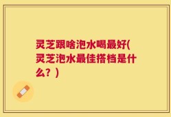 灵芝跟啥泡水喝最好(灵芝泡水最佳搭档是什么？)