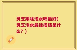 灵芝跟啥泡水喝最好(灵芝泡水最佳搭档是什么？)