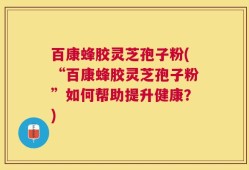 百康蜂胶灵芝孢子粉(“百康蜂胶灵芝孢子粉”如何帮助提升健康？)