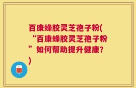 百康蜂胶灵芝孢子粉(“百康蜂胶灵芝孢子粉”如何帮助提升健康？)