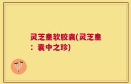 灵芝皇软胶囊(灵芝皇：囊中之珍)