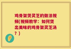 鸡骨架煲灵芝的做法视频(视频教学：如何煲出美味的鸡骨架灵芝汤？)
