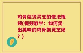 鸡骨架煲灵芝的做法视频(视频教学：如何煲出美味的鸡骨架灵芝汤？)