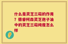 什么是灵芝三萜的作用？德睿柯森灵芝孢子油中的灵芝三萜纯度怎么样