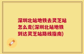 深圳北站地铁去灵芝站怎么走(深圳北站地铁到达灵芝站路线指南)