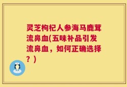 灵芝枸杞人参海马鹿茸流鼻血(五味补品引发流鼻血，如何正确选择？)