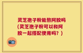 灵芝孢子粉能熬阿胶吗(灵芝孢子粉可以和阿胶一起搭配使用吗？)