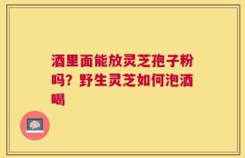 酒里面能放灵芝孢子粉吗？野生灵芝如何泡酒喝