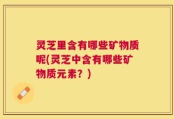 灵芝里含有哪些矿物质呢(灵芝中含有哪些矿物质元素？)
