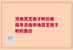 济南灵芝孢子粉价格 探寻济南市场灵芝孢子粉的售价