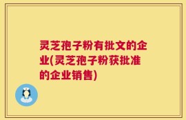 灵芝孢子粉有批文的企业(灵芝孢子粉获批准的企业销售)