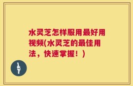 水灵芝怎样服用最好用视频(水灵芝的最佳用法，快速掌握！)
