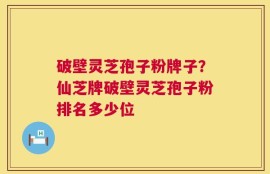 破壁灵芝孢子粉牌子？仙芝牌破壁灵芝孢子粉排名多少位