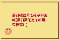 厦门破壁灵芝孢子粉苦吗(厦门灵芝孢子粉是否苦涩？)