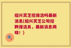 绍兴灵芝招保洁吗最新消息(绍兴灵芝公司招聘保洁员，最新消息揭晓！)