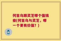 何首乌跟灵芝哪个值钱些(何首乌与灵芝，哪一个更有价值？)