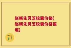 赵新先灵芝胶囊价格(赵新先灵芝胶囊价格报道)
