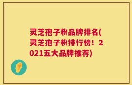 灵芝孢子粉品牌排名(灵芝孢子粉排行榜！2021五大品牌推荐)