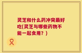 灵芝和什么药冲突最好吃(灵芝与哪些药物不能一起食用？)