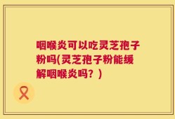 咽喉炎可以吃灵芝孢子粉吗(灵芝孢子粉能缓解咽喉炎吗？)