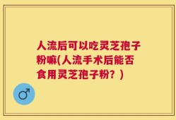 人流后可以吃灵芝孢子粉嘛(人流手术后能否食用灵芝孢子粉？)