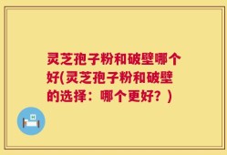 灵芝孢子粉和破壁哪个好(灵芝孢子粉和破壁的选择：哪个更好？)