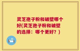 灵芝孢子粉和破壁哪个好(灵芝孢子粉和破壁的选择：哪个更好？)