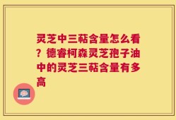 灵芝中三萜含量怎么看？德睿柯森灵芝孢子油中的灵芝三萜含量有多高