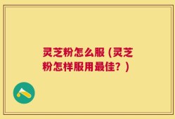 灵芝粉怎么服 (灵芝粉怎样服用最佳？)