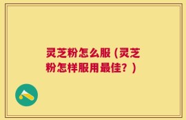 灵芝粉怎么服 (灵芝粉怎样服用最佳？)