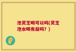 泡灵芝喝可以吗(灵芝泡水喝有益吗？)