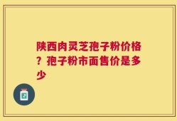 陕西肉灵芝孢子粉价格？孢子粉市面售价是多少