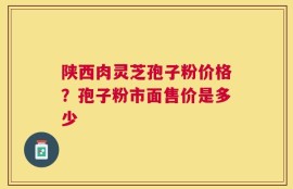 陕西肉灵芝孢子粉价格？孢子粉市面售价是多少