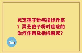 灵芝孢子粉癌指标升高？灵芝孢子粉对癌症的治疗作用及指标解读？