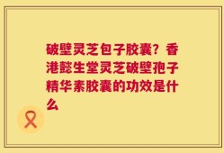 破壁灵芝包子胶囊？香港懿生堂灵芝破壁孢子精华素胶囊的功效是什么