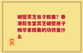 破壁灵芝包子胶囊？香港懿生堂灵芝破壁孢子精华素胶囊的功效是什么