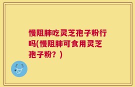 慢阻肺吃灵芝孢子粉行吗(慢阻肺可食用灵芝孢子粉？)