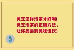 灵芝怎样泡茶才好喝(灵芝泡茶的正确方法，让你品尝到美味佳饮)