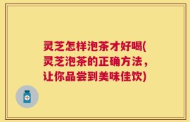 灵芝怎样泡茶才好喝(灵芝泡茶的正确方法，让你品尝到美味佳饮)