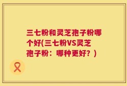 三七粉和灵芝孢子粉哪个好(三七粉VS灵芝孢子粉：哪种更好？)