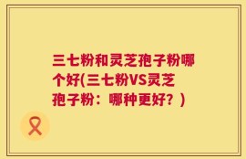 三七粉和灵芝孢子粉哪个好(三七粉VS灵芝孢子粉：哪种更好？)