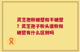 灵芝孢粉破壁和不破壁？灵芝孢子粉头道粉和破壁有什么区别吗