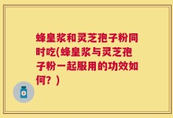 蜂皇浆和灵芝孢子粉同时吃(蜂皇浆与灵芝孢子粉一起服用的功效如何？)