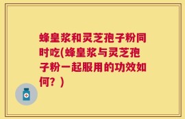 蜂皇浆和灵芝孢子粉同时吃(蜂皇浆与灵芝孢子粉一起服用的功效如何？)