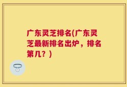 广东灵芝排名(广东灵芝最新排名出炉，排名第几？)